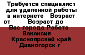 Требуется специалист для удаленной работы в интернете › Возраст от ­ 18 › Возраст до ­ 56 - Все города Работа » Вакансии   . Красноярский край,Дивногорск г.